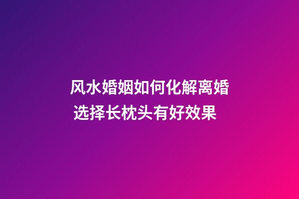 风水婚姻如何化解离婚 选择长枕头有好效果